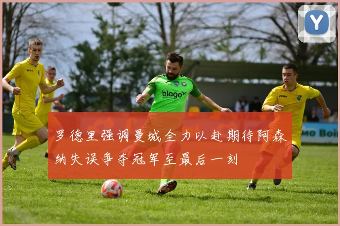 罗德里强调曼城全力以赴期待阿森纳失误争夺冠军至最后一刻